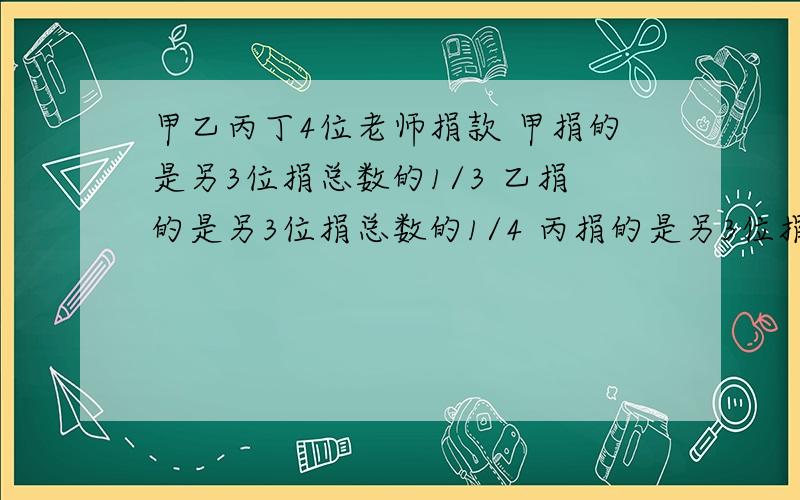 甲乙丙丁4位老师捐款 甲捐的是另3位捐总数的1/3 乙捐的是另3位捐总数的1/4 丙捐的是另3位捐总数的1/5,丁捐460元.4位共捐几元?