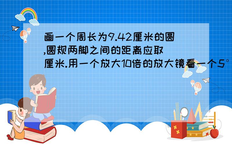 画一个周长为9.42厘米的圆,圆规两脚之间的距离应取（）厘米.用一个放大10倍的放大镜看一个5°的角,这个角是（）度.数学课本的上下两条边是（）的,相邻的两条边是（）的.正角三角形一定