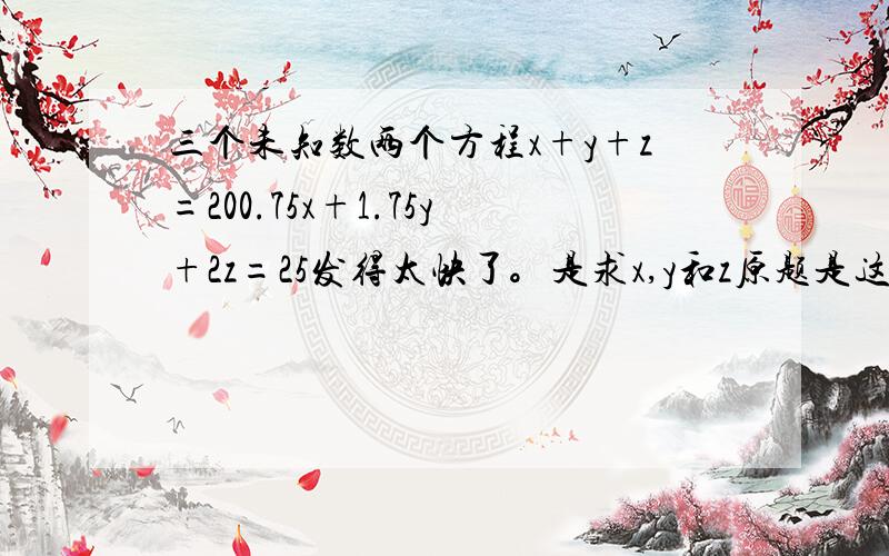 三个未知数两个方程x+y+z=200.75x+1.75y+2z=25发得太快了。是求x,y和z原题是这样的：一个人带了25元去买三种颜色的彩笔，黑色的笔一支0.75元，蓝色的1.75元，红色的2元。用完这些钱之后，买来的