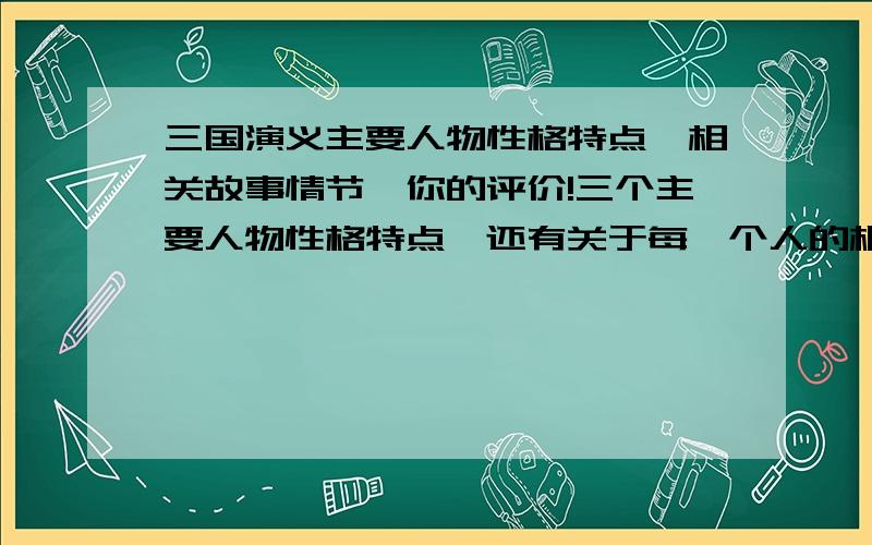 三国演义主要人物性格特点、相关故事情节、你的评价!三个主要人物性格特点、还有关于每一个人的相关故事情节,还有你对每三个人的评价.记住,是一个一个的,不要联系到一起可是没有故