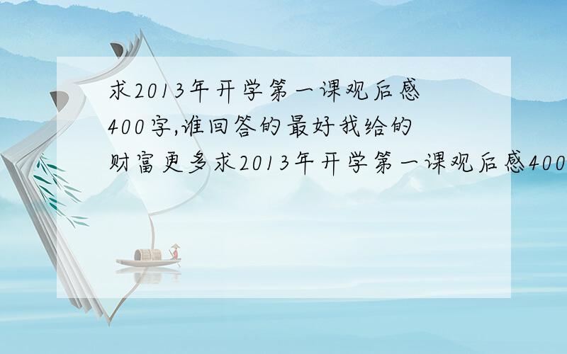 求2013年开学第一课观后感400字,谁回答的最好我给的财富更多求2013年开学第一课观后感400字!