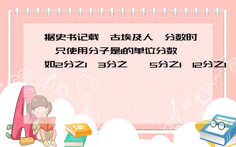 据史书记载,古埃及人俑分数时,只使用分子是1的单位分数,如2分之1、3分之一、5分之1、12分之1、...当他们要表示其他分数时,就用两个或两个以上单位分数的和表示.例如,想表示10分之3,他们不