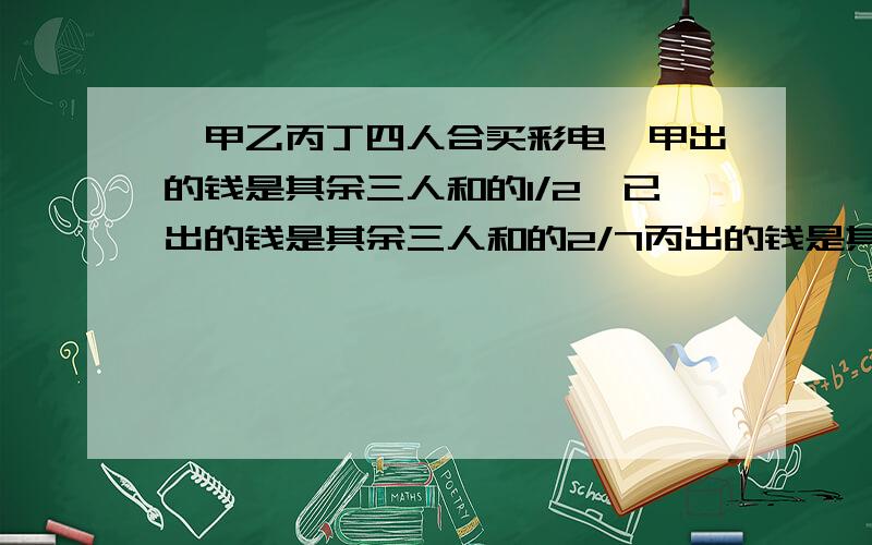 ,甲乙丙丁四人合买彩电,甲出的钱是其余三人和的1/2,已出的钱是其余三人和的2/7丙出的钱是其余三人和的1/丁出了600,求彩电多少元.丙出的钱 是其余三人和的1/5，丁出了600，求彩电多少元