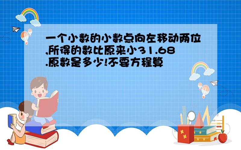 一个小数的小数点向左移动两位,所得的数比原来小31.68.原数是多少!不要方程算