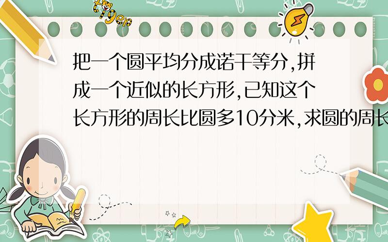 把一个圆平均分成诺干等分,拼成一个近似的长方形,已知这个长方形的周长比圆多10分米,求圆的周长和面积把一个圆平均分成诺干等分,拼成一个近似的长方形,已知这个长方形的周长比圆多10