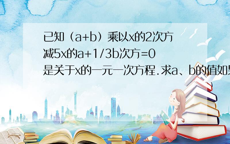 已知（a+b）乘以x的2次方减5x的a+1/3b次方=0是关于x的一元一次方程.求a、b的值如果我满意,我会给你更多的分.