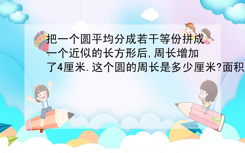 把一个圆平均分成若干等份拼成一个近似的长方形后,周长增加了4厘米.这个圆的周长是多少厘米?面积是多少平方厘米?