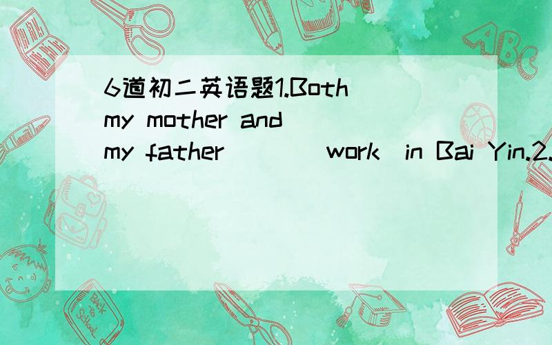 6道初二英语题1.Both my mother and my father___(work)in Bai Yin.2.Both of my parents___(work)in Bai Yin.3.Either of my parents___(work)in Bai Yin.4.Nither of my parents___(work)in Bai Yin.5.Either he or you___(answer)the question.6.Either you or