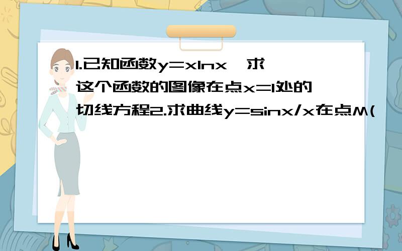 1.已知函数y=xlnx,求这个函数的图像在点x=1处的切线方程2.求曲线y=sinx/x在点M(∏,0）处的切线方程3.设函数f(x)=1-e^x的图像与x轴相交于点P,求曲线在点P处的切线方程