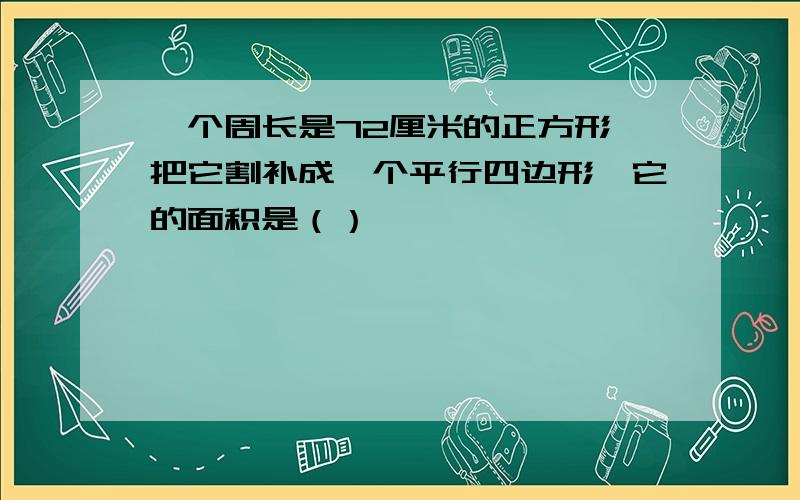 一个周长是72厘米的正方形,把它割补成一个平行四边形,它的面积是（）