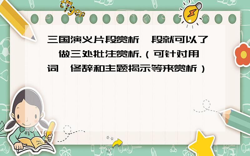 三国演义片段赏析一段就可以了,做三处批注赏析.（可针对用词、修辞和主题揭示等来赏析）