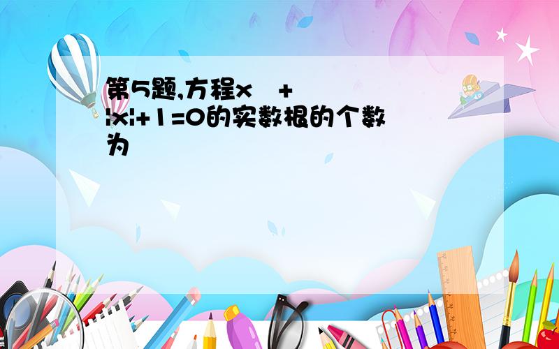 第5题,方程x²+|x|+1=0的实数根的个数为