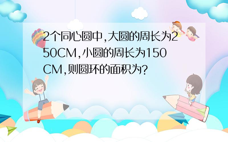 2个同心圆中,大圆的周长为250CM,小圆的周长为150CM,则圆环的面积为?