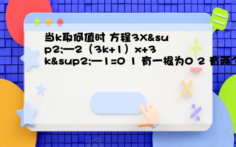 当k取何值时 方程3X²—2（3k+1）x+3k²—1=0 1 有一根为0 2 有两个互为相反数的实数根 3 两根互当k取何值时 方程3X²—2（3k+1）x+3k²—1=01 有一根为02 有两个互为相反数的实数根3 两根