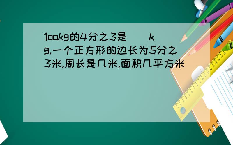 1ookg的4分之3是（）kg.一个正方形的边长为5分之3米,周长是几米,面积几平方米