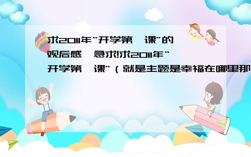 求2011年“开学第一课”的观后感,急求!求2011年“开学第一课”（就是主题是幸福在哪里那个）的观后感,不要写成小学生作文,因为我已经高三了,先放20分,满意再加五十,急求!