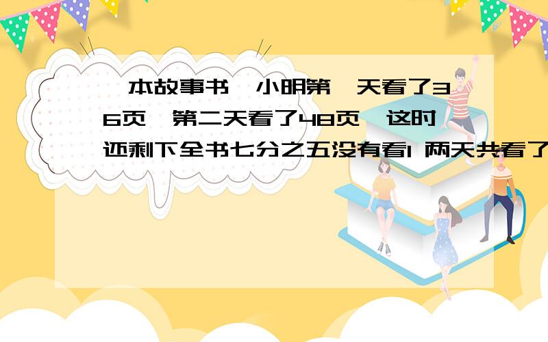 一本故事书,小明第一天看了36页,第二天看了48页,这时还剩下全书七分之五没有看1 两天共看了全书的几分之几?2 还剩多少页没看?