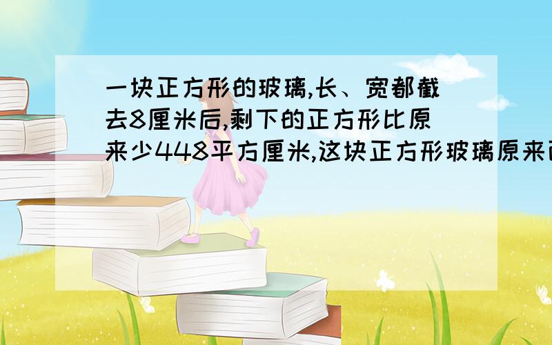 一块正方形的玻璃,长、宽都截去8厘米后,剩下的正方形比原来少448平方厘米,这块正方形玻璃原来面积是多