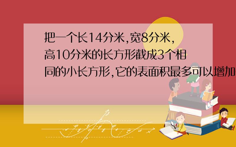 把一个长14分米,宽8分米,高10分米的长方形截成3个相同的小长方形,它的表面积最多可以增加多少平方分米算式具体!