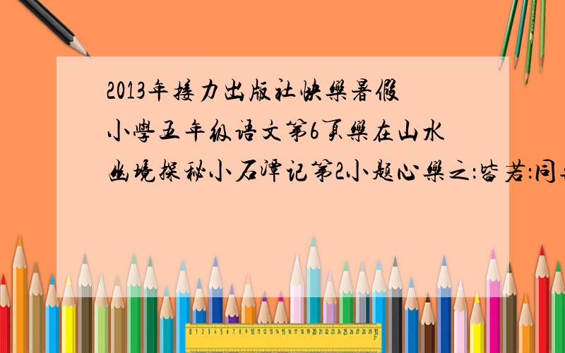 2013年接力出版社快乐暑假小学五年级语文第6页乐在山水幽境探秘小石潭记第2小题心乐之：皆若：同乐：斗折蛇形：凄神寒骨：以其境：