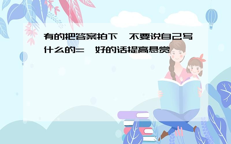 有的把答案拍下,不要说自己写什么的=,好的话提高悬赏