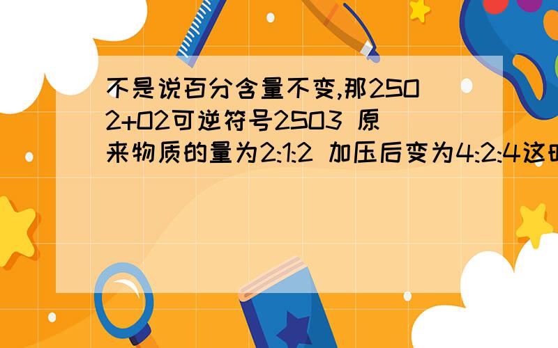 不是说百分含量不变,那2SO2+O2可逆符号2SO3 原来物质的量为2:1:2 加压后变为4:2:4这时各物质的百分含量不是不变吗 但这时平衡应该是向正方向移动的还有 百分含量之比就是方程式的系数比吗