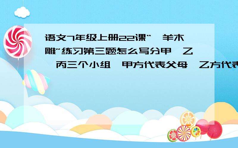 语文7年级上册22课“羚羊木雕”练习第三题怎么写分甲,乙,丙三个小组,甲方代表父母,乙方代表“我”,丙方代表万芳,就这一场家庭冲突的非展开辩论.要注意摆事实道理,并根据自己所代表的