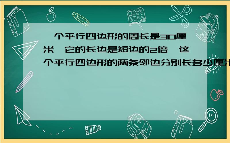 一个平行四边形的周长是30厘米,它的长边是短边的2倍,这个平行四边形的两条邻边分别长多少厘米?