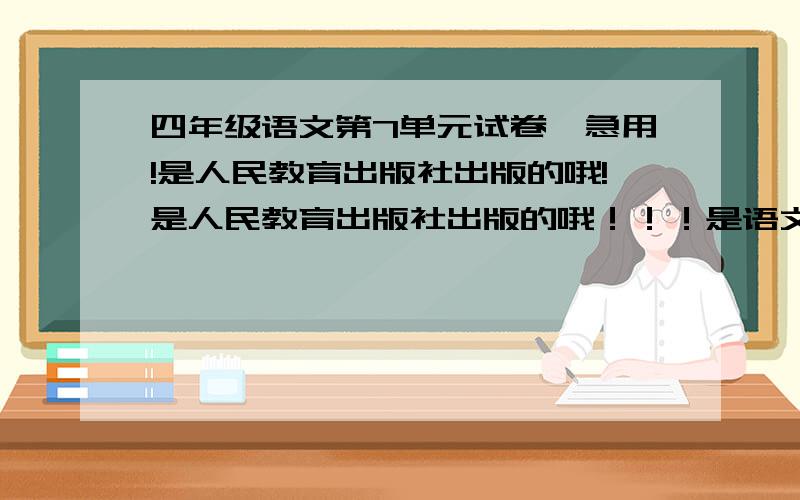 四年级语文第7单元试卷,急用!是人民教育出版社出版的哦!是人民教育出版社出版的哦！！！是语文下册的哦！！！