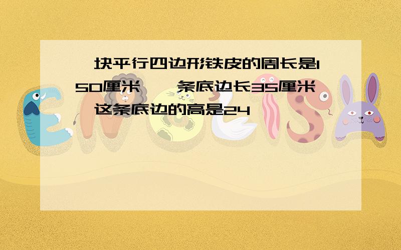 一块平行四边形铁皮的周长是150厘米,一条底边长35厘米,这条底边的高是24