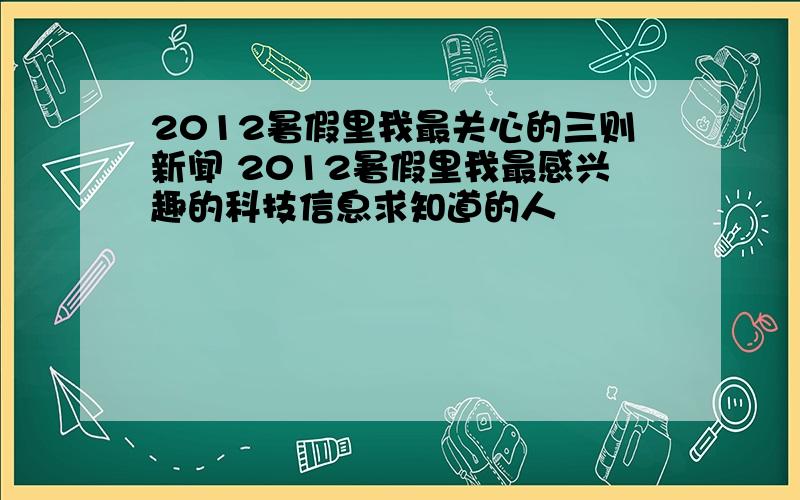 2012暑假里我最关心的三则新闻 2012暑假里我最感兴趣的科技信息求知道的人