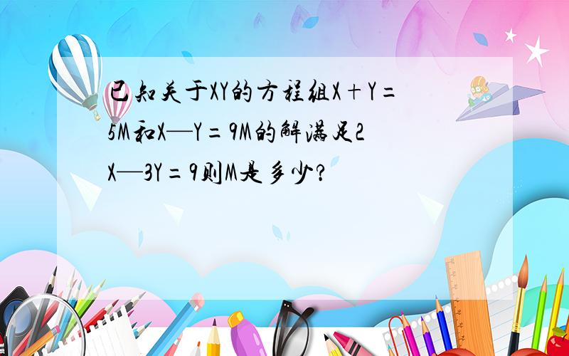 已知关于XY的方程组X+Y=5M和X—Y=9M的解满足2X—3Y=9则M是多少?