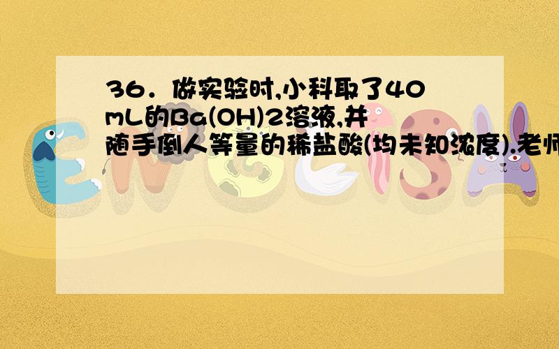 36．做实验时,小科取了40mL的Ba(OH)2溶液,并随手倒人等量的稀盐酸(均未知浓度).老师发现后,递给他一瓶未知质量分数的K2CO3溶液,让小科来检测混合溶液的酸碱性.小科在混合液中慢慢滴入K2CO3,