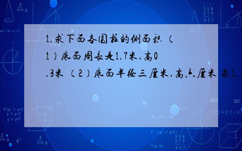 1.求下面各圆柱的侧面积 （1）底面周长是1.7米,高0.3米 （2）底面半径三厘米,高六厘米 求1.求下面各圆柱的侧面积（1）底面周长是1.7米,高0.3米（2）底面半径三厘米,高六厘米