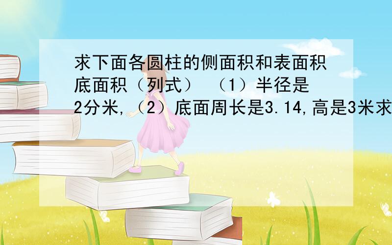 求下面各圆柱的侧面积和表面积底面积（列式） （1）半径是2分米,（2）底面周长是3.14,高是3米求下面各圆柱的侧面积和表面积底面积(列式）（1）半径是2分米,（2）底面周长是3.14,高是3米