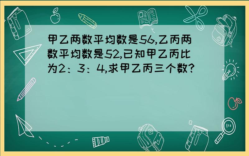 甲乙两数平均数是56,乙丙两数平均数是52,已知甲乙丙比为2：3：4,求甲乙丙三个数?