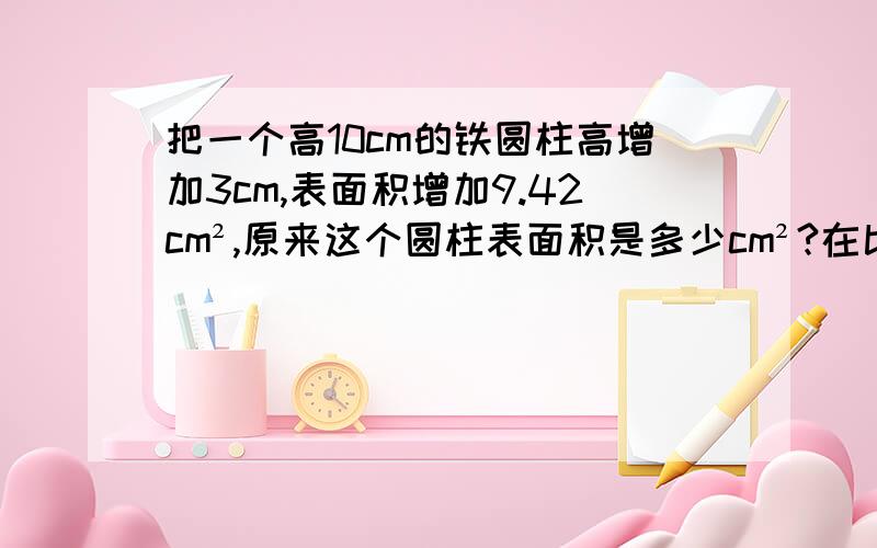 把一个高10cm的铁圆柱高增加3cm,表面积增加9.42cm²,原来这个圆柱表面积是多少cm²?在比例尺为1:40千米的地图上,量的甲乙两地的距离为4.5厘米,一辆汽车9小时行完全程,平均每小时行几千