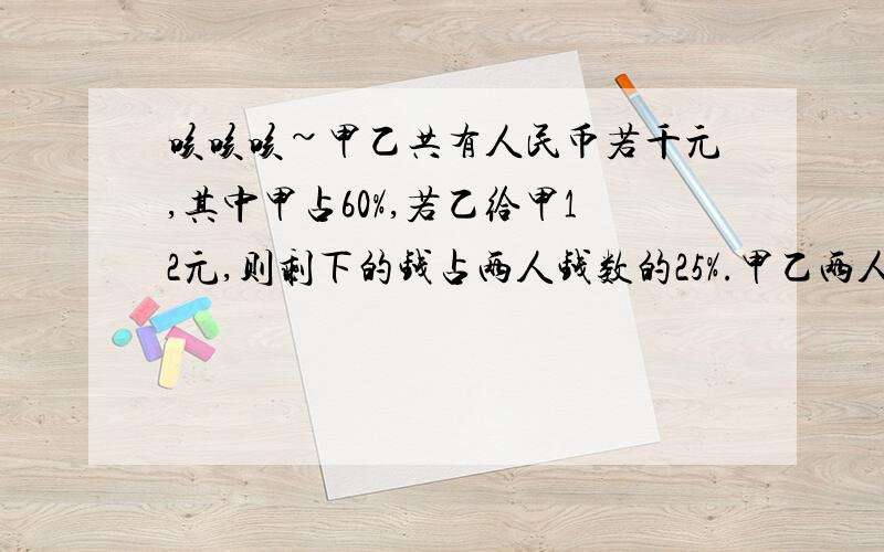 咳咳咳~甲乙共有人民币若千元,其中甲占60%,若乙给甲12元,则剩下的钱占两人钱数的25%.甲乙两人原来各有多少元?前四名加100分