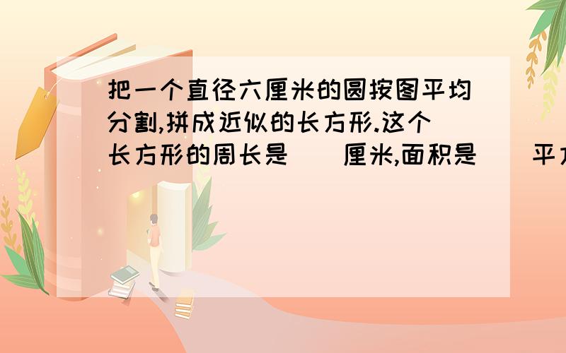 把一个直径六厘米的圆按图平均分割,拼成近似的长方形.这个长方形的周长是（）厘米,面积是（）平方厘米.