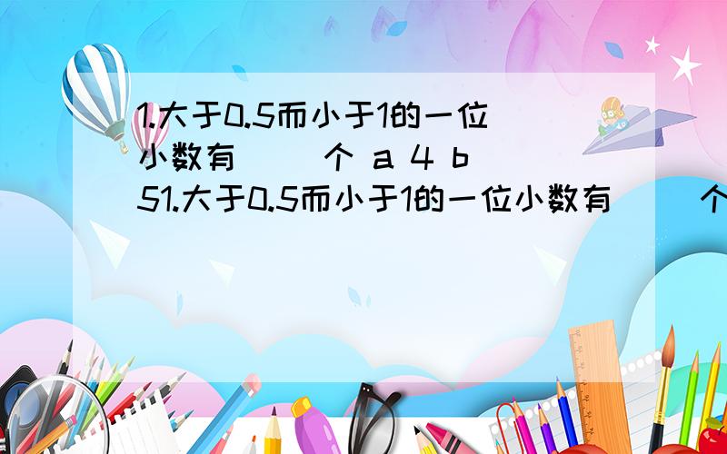 1.大于0.5而小于1的一位小数有（ ）个 a 4 b 51.大于0.5而小于1的一位小数有（ ）个a 4 b 5 c 无数2.大于0.07而小于0.08的三位小数有 （ ）个a 1 b 2 c 9