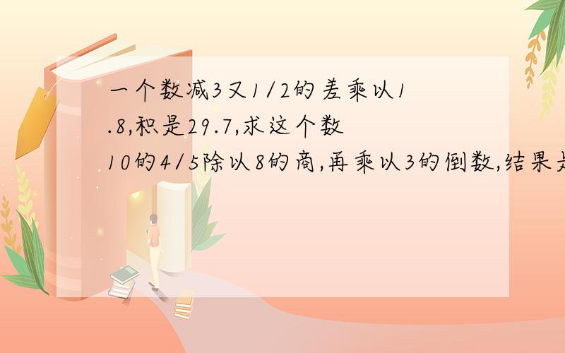 一个数减3又1/2的差乘以1.8,积是29.7,求这个数10的4/5除以8的商,再乘以3的倒数,结果是多少?75的8/15减去28个1又1/4,差是多少?4个1/9里面含有多少个1/9与1/3的和一个两位小数去掉小数点后比原小数