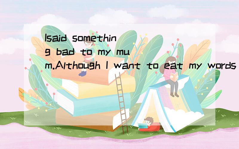 Isaid something bad to my mum.Although I want to eat my words back,it didn't work,for Ihad hurt my mum's feeling.