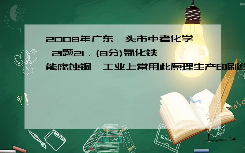 2008年广东汕头市中考化学 21题21．(8分)氯化铁能腐蚀铜,工业上常用此原理生产印刷线路板.以下是印刷线路板的生产及废液的处理过程：             请回答下列问题： (1)步骤②中发生了两个反