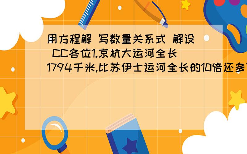 用方程解 写数量关系式 解设 CC各位1.京杭大运河全长1794千米,比苏伊士运河全长的10倍还多74千米.苏伊士运河全长多少千米?2.妈妈买了一个金鱼缸和8条金鱼,一共用去31元.其中金鱼缸的价钱是