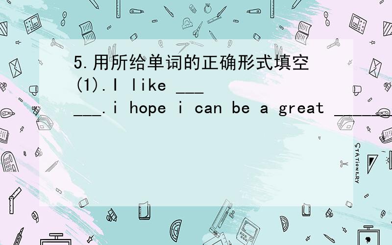 5.用所给单词的正确形式填空(1).I like ______.i hope i can be a great ________one day(sing)(2).the young boy_______hard,he hopes he can become a good____(work)(3).my mother ___well.she wants to be a famous _________in the Garden Hotel.(cook