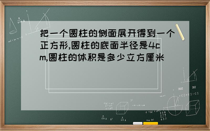 把一个圆柱的侧面展开得到一个正方形,圆柱的底面半径是4cm,圆柱的体积是多少立方厘米