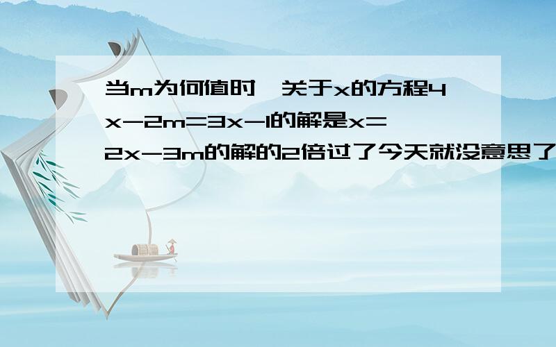 当m为何值时,关于x的方程4x-2m=3x-1的解是x=2x-3m的解的2倍过了今天就没意思了