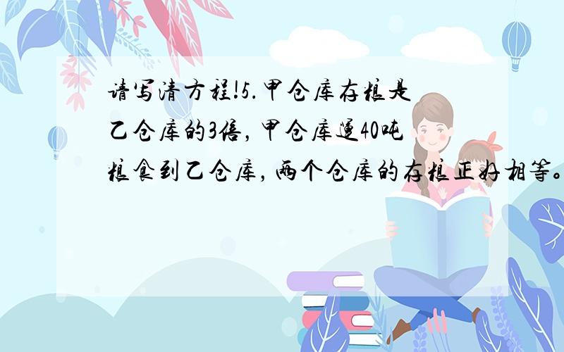 请写清方程!5.甲仓库存粮是乙仓库的3倍，甲仓库运40吨粮食到乙仓库，两个仓库的存粮正好相等。原来两个仓库存粮多少吨？6.甲仓库存粮180吨，乙仓库存粮120吨。甲仓库运一部分到乙仓库