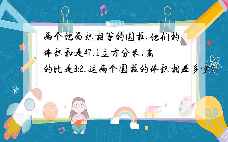 两个地面积相等的圆柱,他们的体积和是47.1立方分米,高的比是3：2.这两个圆柱的体积相差多少?