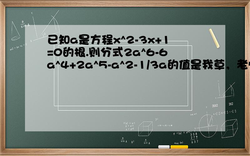 已知a是方程x^2-3x+1=0的根.则分式2a^6-6a^4+2a^5-a^2-1/3a的值是我草，老师他妈题给错了，一会再发一个把……